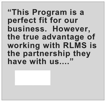 “This Program is a perfect fit for our business.  However, the true advantage of working with RLMS is the partnership they have with us....”
   more....
